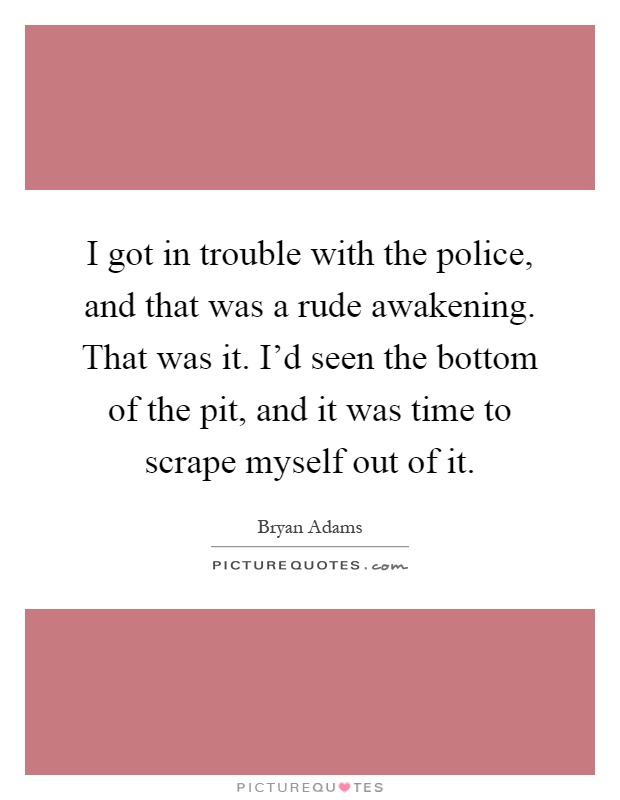 I got in trouble with the police, and that was a rude awakening. That was it. I'd seen the bottom of the pit, and it was time to scrape myself out of it Picture Quote #1