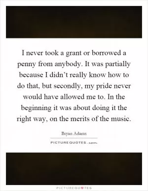 I never took a grant or borrowed a penny from anybody. It was partially because I didn’t really know how to do that, but secondly, my pride never would have allowed me to. In the beginning it was about doing it the right way, on the merits of the music Picture Quote #1