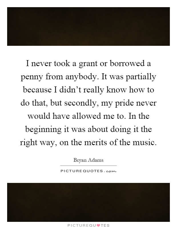 I never took a grant or borrowed a penny from anybody. It was partially because I didn't really know how to do that, but secondly, my pride never would have allowed me to. In the beginning it was about doing it the right way, on the merits of the music Picture Quote #1