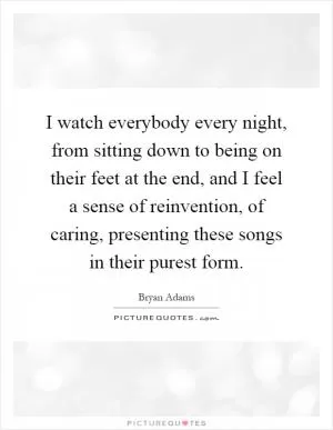 I watch everybody every night, from sitting down to being on their feet at the end, and I feel a sense of reinvention, of caring, presenting these songs in their purest form Picture Quote #1