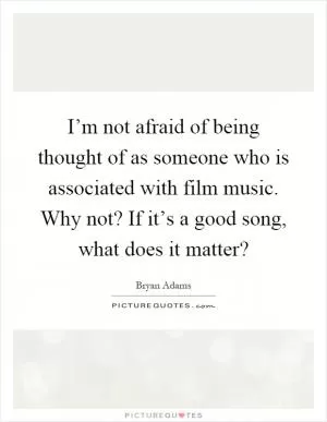 I’m not afraid of being thought of as someone who is associated with film music. Why not? If it’s a good song, what does it matter? Picture Quote #1