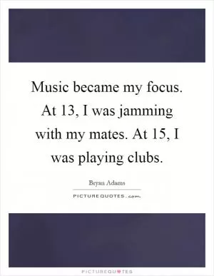 Music became my focus. At 13, I was jamming with my mates. At 15, I was playing clubs Picture Quote #1