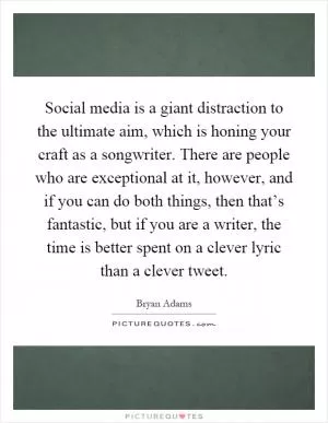 Social media is a giant distraction to the ultimate aim, which is honing your craft as a songwriter. There are people who are exceptional at it, however, and if you can do both things, then that’s fantastic, but if you are a writer, the time is better spent on a clever lyric than a clever tweet Picture Quote #1