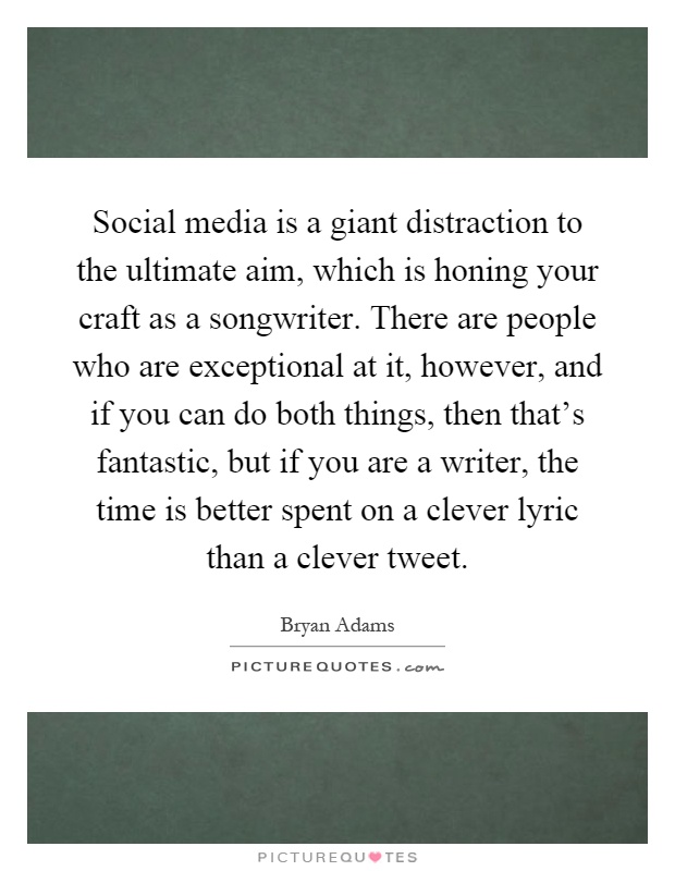 Social media is a giant distraction to the ultimate aim, which is honing your craft as a songwriter. There are people who are exceptional at it, however, and if you can do both things, then that's fantastic, but if you are a writer, the time is better spent on a clever lyric than a clever tweet Picture Quote #1