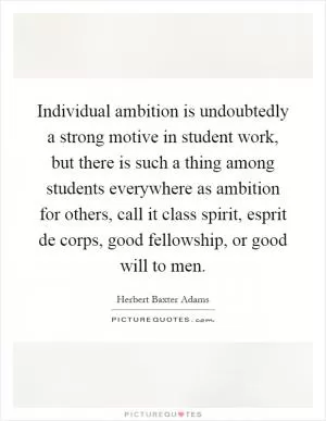 Individual ambition is undoubtedly a strong motive in student work, but there is such a thing among students everywhere as ambition for others, call it class spirit, esprit de corps, good fellowship, or good will to men Picture Quote #1