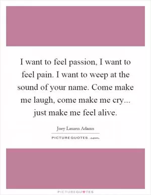 I want to feel passion, I want to feel pain. I want to weep at the sound of your name. Come make me laugh, come make me cry... just make me feel alive Picture Quote #1