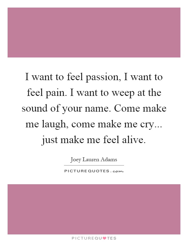 I want to feel passion, I want to feel pain. I want to weep at the sound of your name. Come make me laugh, come make me cry... just make me feel alive Picture Quote #1