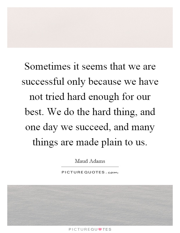 Sometimes it seems that we are successful only because we have not tried hard enough for our best. We do the hard thing, and one day we succeed, and many things are made plain to us Picture Quote #1
