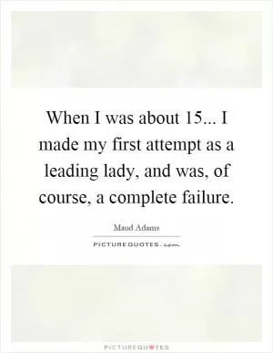 When I was about 15... I made my first attempt as a leading lady, and was, of course, a complete failure Picture Quote #1