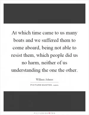 At which time came to us many boats and we suffered them to come aboard, being not able to resist them, which people did us no harm, neither of us understanding the one the other Picture Quote #1