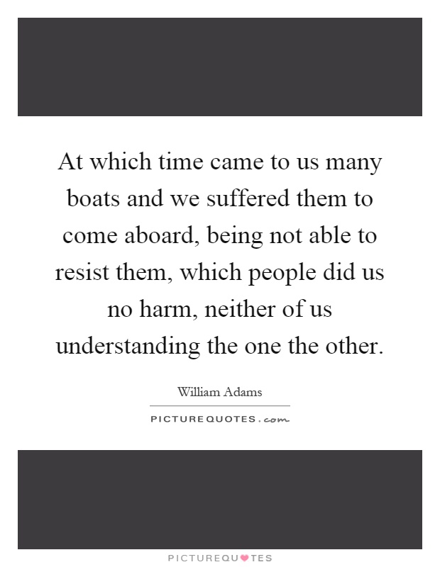 At which time came to us many boats and we suffered them to come aboard, being not able to resist them, which people did us no harm, neither of us understanding the one the other Picture Quote #1