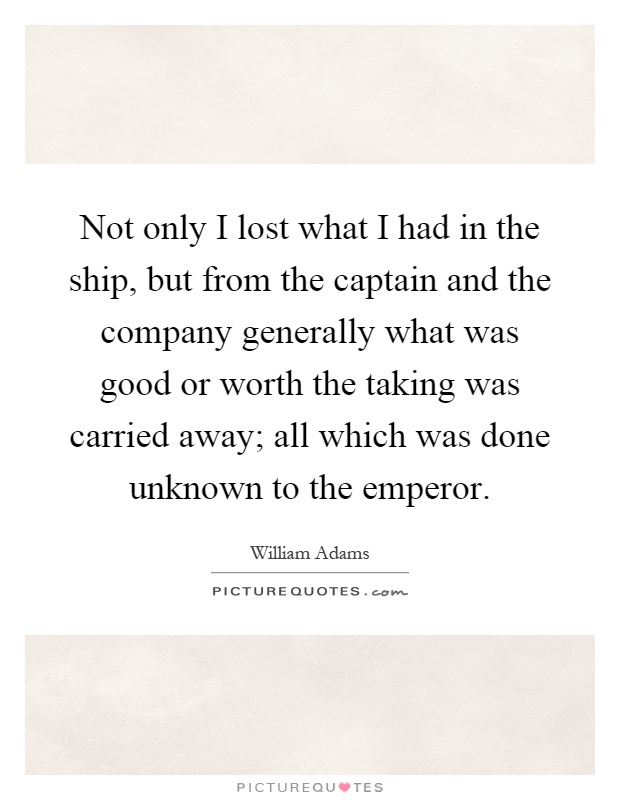 Not only I lost what I had in the ship, but from the captain and the company generally what was good or worth the taking was carried away; all which was done unknown to the emperor Picture Quote #1