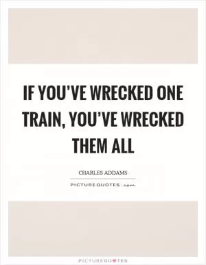 If you’ve wrecked one train, you’ve wrecked them all Picture Quote #1