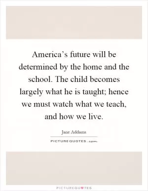 America’s future will be determined by the home and the school. The child becomes largely what he is taught; hence we must watch what we teach, and how we live Picture Quote #1