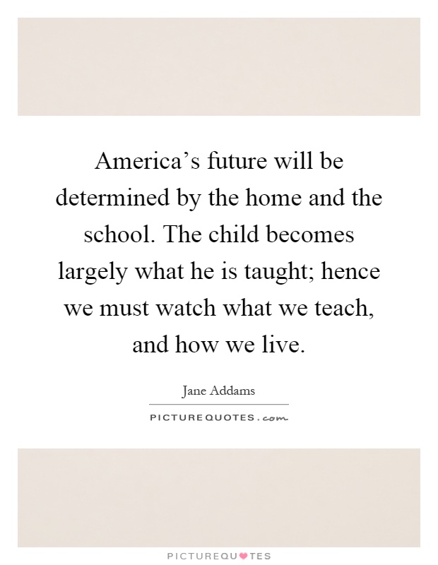 America's future will be determined by the home and the school. The child becomes largely what he is taught; hence we must watch what we teach, and how we live Picture Quote #1