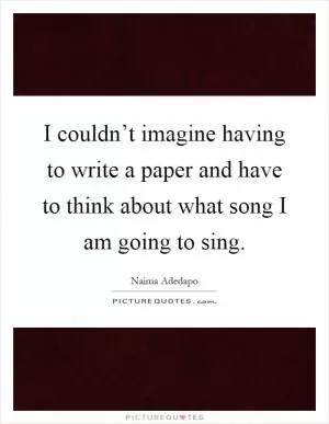 I couldn’t imagine having to write a paper and have to think about what song I am going to sing Picture Quote #1