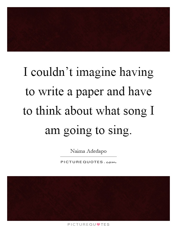 I couldn't imagine having to write a paper and have to think about what song I am going to sing Picture Quote #1