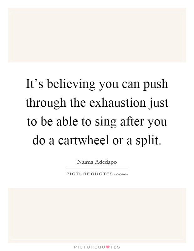 It's believing you can push through the exhaustion just to be able to sing after you do a cartwheel or a split Picture Quote #1