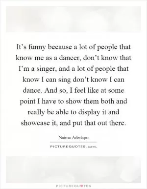 It’s funny because a lot of people that know me as a dancer, don’t know that I’m a singer, and a lot of people that know I can sing don’t know I can dance. And so, I feel like at some point I have to show them both and really be able to display it and showcase it, and put that out there Picture Quote #1