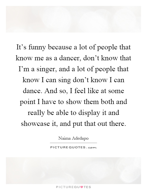 It's funny because a lot of people that know me as a dancer, don't know that I'm a singer, and a lot of people that know I can sing don't know I can dance. And so, I feel like at some point I have to show them both and really be able to display it and showcase it, and put that out there Picture Quote #1