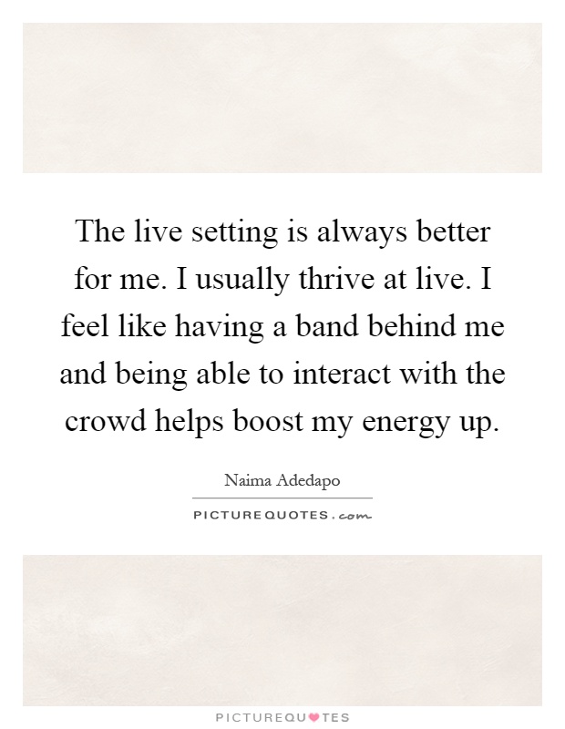 The live setting is always better for me. I usually thrive at live. I feel like having a band behind me and being able to interact with the crowd helps boost my energy up Picture Quote #1