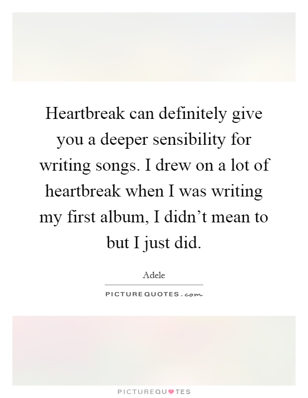 Heartbreak can definitely give you a deeper sensibility for writing songs. I drew on a lot of heartbreak when I was writing my first album, I didn't mean to but I just did Picture Quote #1