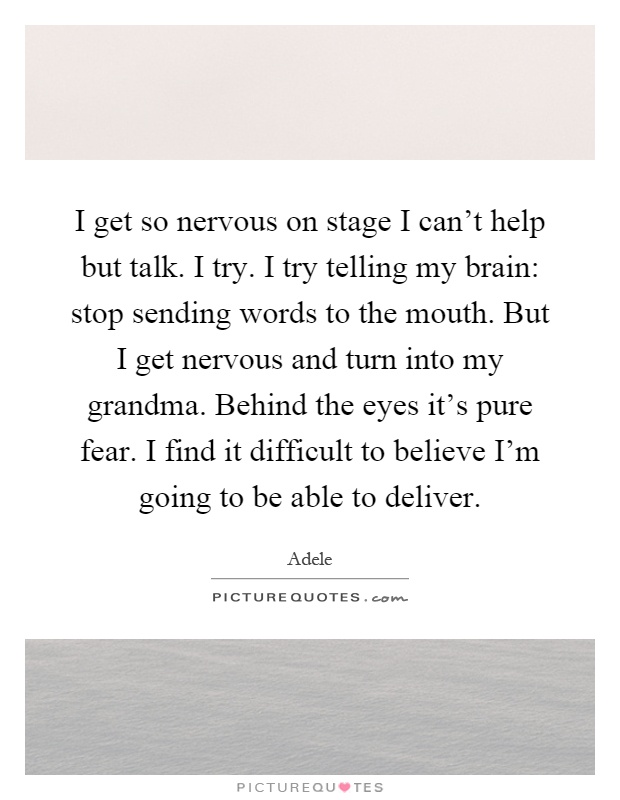 I get so nervous on stage I can't help but talk. I try. I try telling my brain: stop sending words to the mouth. But I get nervous and turn into my grandma. Behind the eyes it's pure fear. I find it difficult to believe I'm going to be able to deliver Picture Quote #1