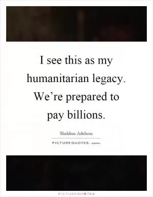 I see this as my humanitarian legacy. We’re prepared to pay billions Picture Quote #1
