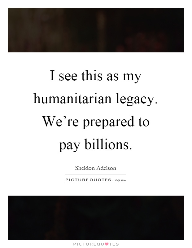 I see this as my humanitarian legacy. We're prepared to pay billions Picture Quote #1