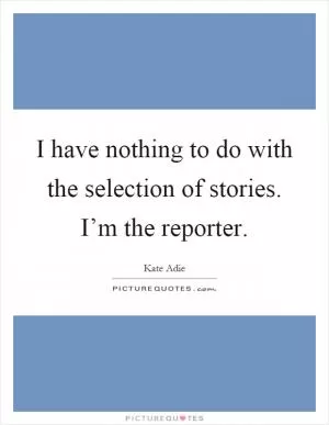 I have nothing to do with the selection of stories. I’m the reporter Picture Quote #1