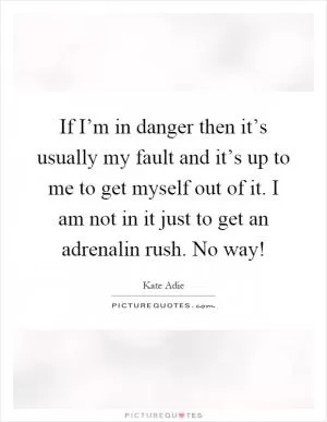 If I’m in danger then it’s usually my fault and it’s up to me to get myself out of it. I am not in it just to get an adrenalin rush. No way! Picture Quote #1