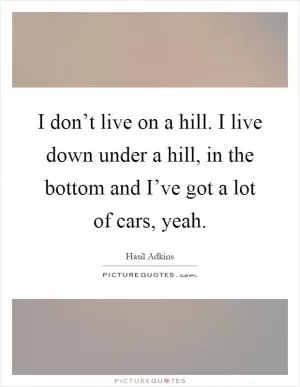 I don’t live on a hill. I live down under a hill, in the bottom and I’ve got a lot of cars, yeah Picture Quote #1