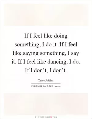 If I feel like doing something, I do it. If I feel like saying something, I say it. If I feel like dancing, I do. If I don’t, I don’t Picture Quote #1