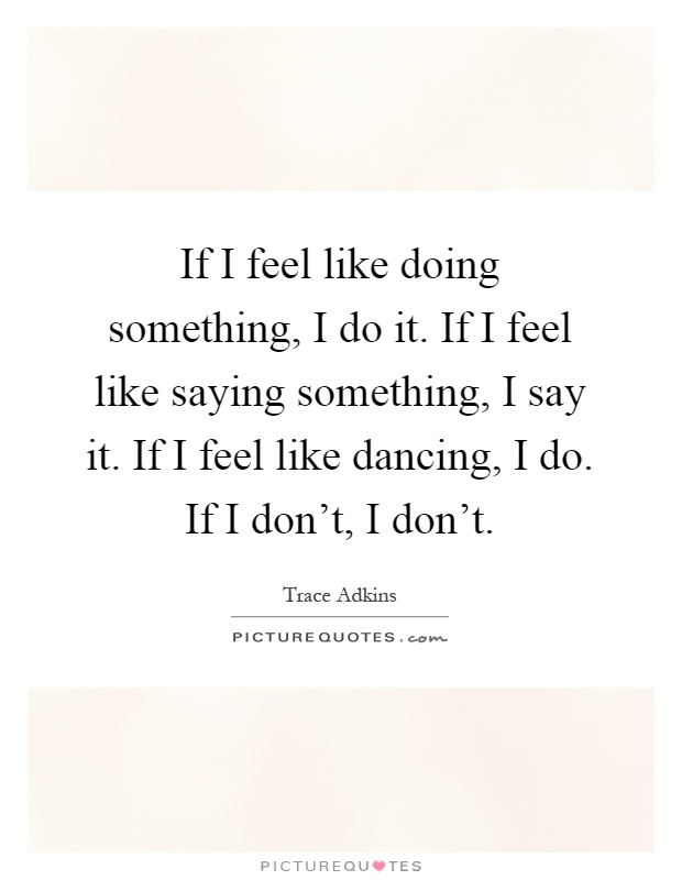 If I feel like doing something, I do it. If I feel like saying something, I say it. If I feel like dancing, I do. If I don't, I don't Picture Quote #1