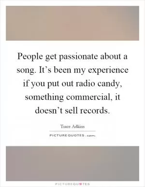 People get passionate about a song. It’s been my experience if you put out radio candy, something commercial, it doesn’t sell records Picture Quote #1