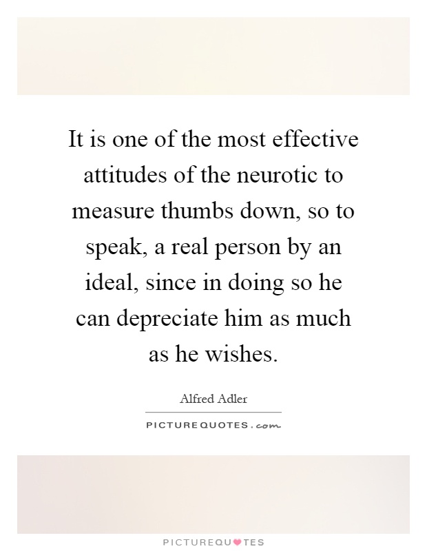 It is one of the most effective attitudes of the neurotic to measure thumbs down, so to speak, a real person by an ideal, since in doing so he can depreciate him as much as he wishes Picture Quote #1