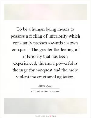 To be a human being means to possess a feeling of inferiority which constantly presses towards its own conquest. The greater the feeling of inferiority that has been experienced, the more powerful is the urge for conquest and the more violent the emotional agitation Picture Quote #1