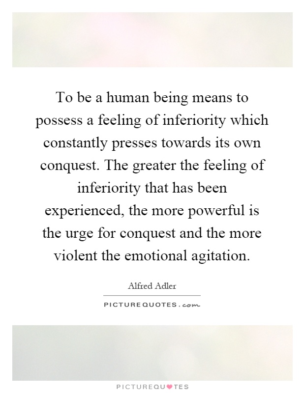To be a human being means to possess a feeling of inferiority which constantly presses towards its own conquest. The greater the feeling of inferiority that has been experienced, the more powerful is the urge for conquest and the more violent the emotional agitation Picture Quote #1