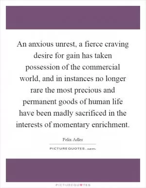 An anxious unrest, a fierce craving desire for gain has taken possession of the commercial world, and in instances no longer rare the most precious and permanent goods of human life have been madly sacrificed in the interests of momentary enrichment Picture Quote #1