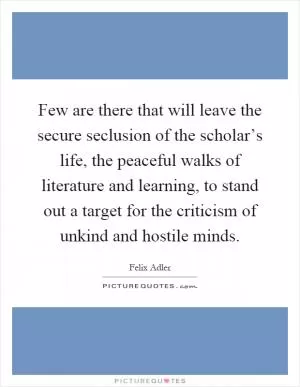 Few are there that will leave the secure seclusion of the scholar’s life, the peaceful walks of literature and learning, to stand out a target for the criticism of unkind and hostile minds Picture Quote #1