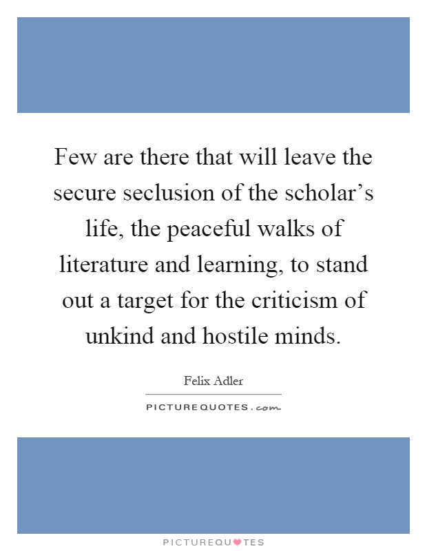 Few are there that will leave the secure seclusion of the scholar's life, the peaceful walks of literature and learning, to stand out a target for the criticism of unkind and hostile minds Picture Quote #1