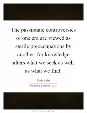 The passionate controversies of one era are viewed as sterile preoccupations by another, for knowledge alters what we seek as well as what we find Picture Quote #1