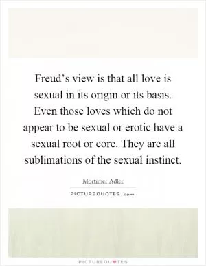 Freud’s view is that all love is sexual in its origin or its basis. Even those loves which do not appear to be sexual or erotic have a sexual root or core. They are all sublimations of the sexual instinct Picture Quote #1