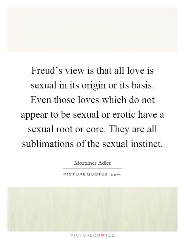 Freud's view is that all love is sexual in its origin or its basis. Even those loves which do not appear to be sexual or erotic have a sexual root or core. They are all sublimations of the sexual instinct Picture Quote #1
