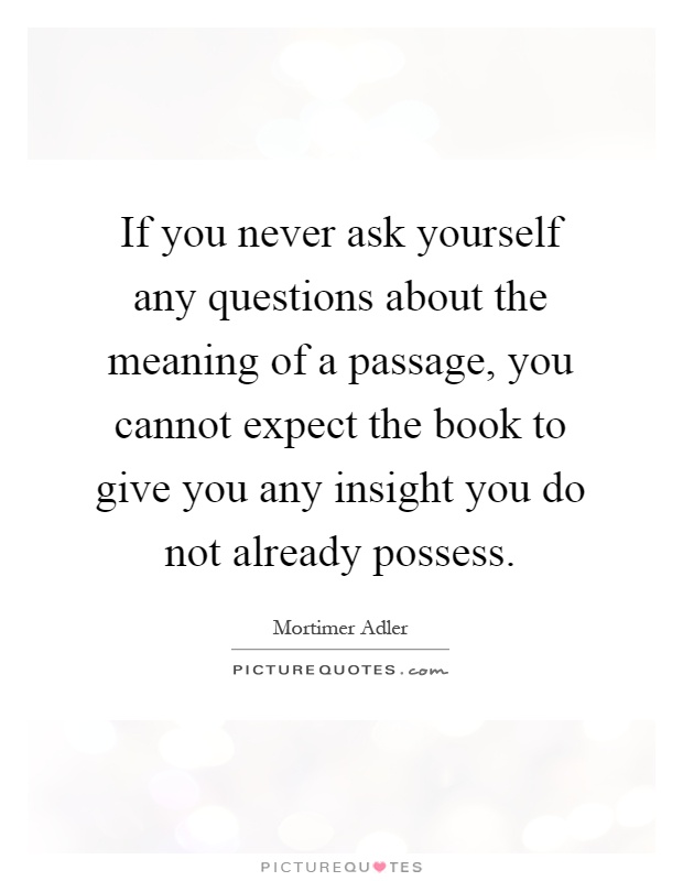 If you never ask yourself any questions about the meaning of a passage, you cannot expect the book to give you any insight you do not already possess Picture Quote #1