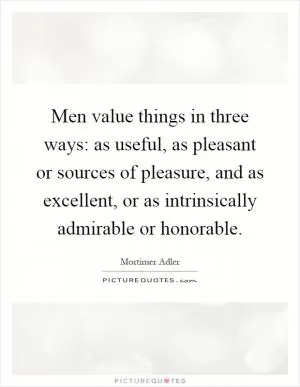 Men value things in three ways: as useful, as pleasant or sources of pleasure, and as excellent, or as intrinsically admirable or honorable Picture Quote #1