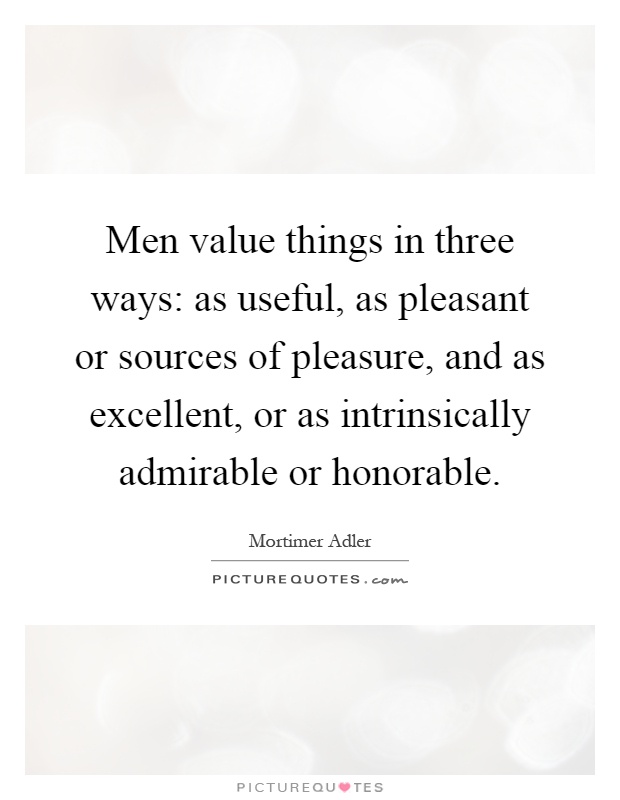 Men value things in three ways: as useful, as pleasant or sources of pleasure, and as excellent, or as intrinsically admirable or honorable Picture Quote #1