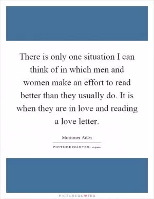 There is only one situation I can think of in which men and women make an effort to read better than they usually do. It is when they are in love and reading a love letter Picture Quote #1