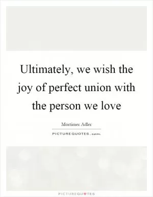 Ultimately, we wish the joy of perfect union with the person we love Picture Quote #1