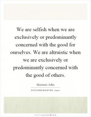 We are selfish when we are exclusively or predominantly concerned with the good for ourselves. We are altruistic when we are exclusively or predominantly concerned with the good of others Picture Quote #1